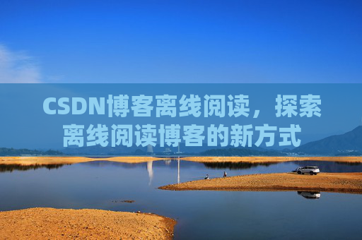 CSDN博客离线阅读,探索离线阅读博客的新方式